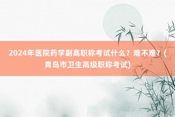 2024年医院药学副高职称考试什么？难不难？(青岛市卫生高级职称考试)