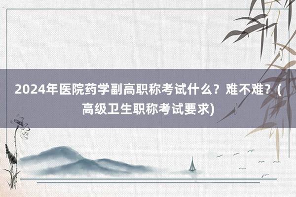 2024年医院药学副高职称考试什么？难不难？(高级卫生职称考试要求)