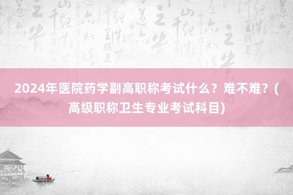 2024年医院药学副高职称考试什么？难不难？(高级职称卫生专业考试科目)