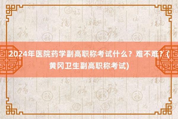 2024年医院药学副高职称考试什么？难不难？(黄冈卫生副高职称考试)
