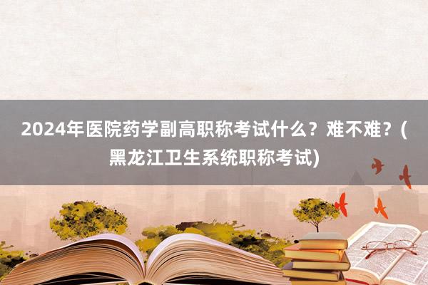 2024年医院药学副高职称考试什么？难不难？(黑龙江卫生系统职称考试)