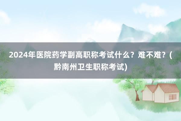 2024年医院药学副高职称考试什么？难不难？(黔南州卫生职称考试)