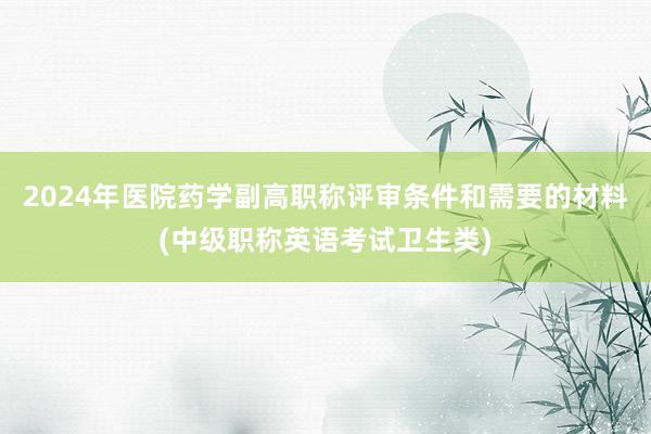 2024年医院药学副高职称评审条件和需要的材料(中级职称英语考试卫生类)