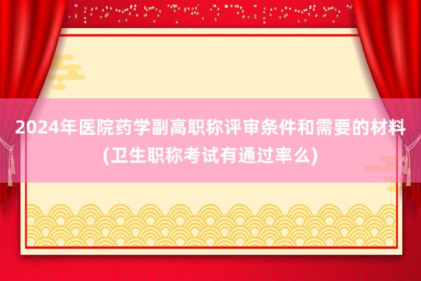 2024年医院药学副高职称评审条件和需要的材料(卫生职称考试有通过率么)