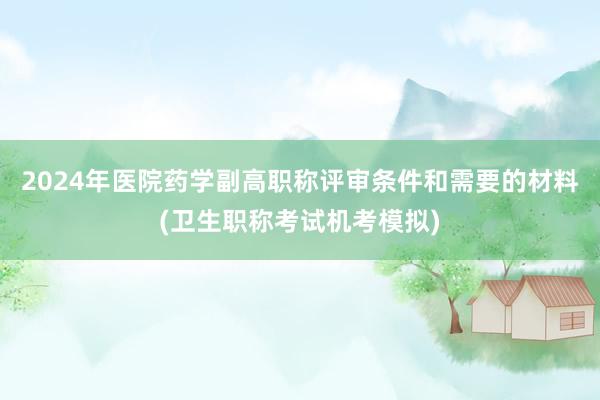 2024年医院药学副高职称评审条件和需要的材料(卫生职称考试机考模拟)