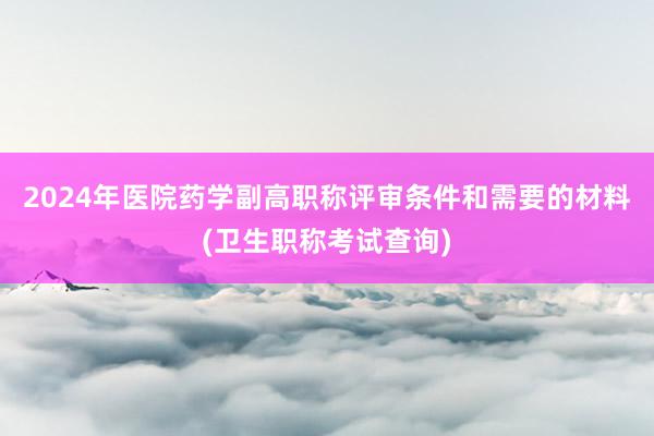 2024年医院药学副高职称评审条件和需要的材料(卫生职称考试查询)