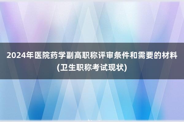 2024年医院药学副高职称评审条件和需要的材料(卫生职称考试现状)
