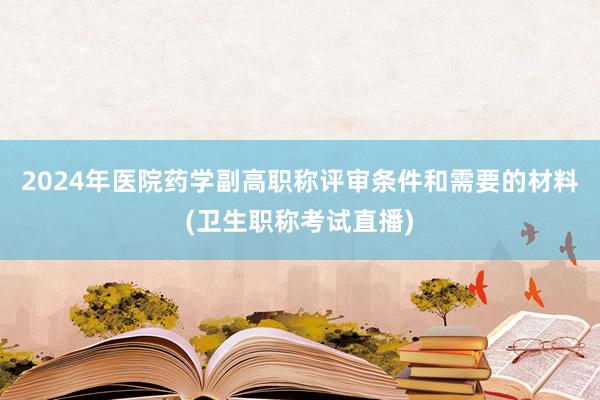 2024年医院药学副高职称评审条件和需要的材料(卫生职称考试直播)