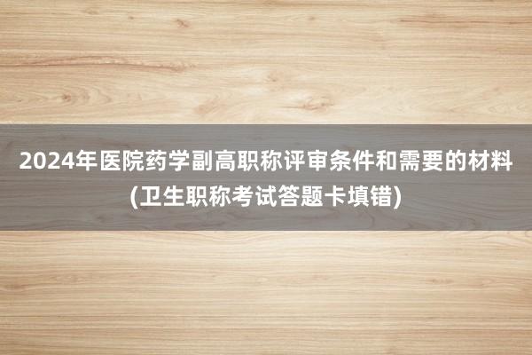 2024年医院药学副高职称评审条件和需要的材料(卫生职称考试答题卡填错)