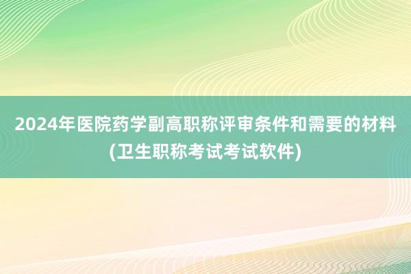 2024年医院药学副高职称评审条件和需要的材料(卫生职称考试考试软件)