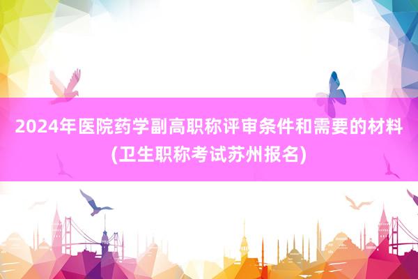 2024年医院药学副高职称评审条件和需要的材料(卫生职称考试苏州报名)
