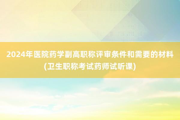 2024年医院药学副高职称评审条件和需要的材料(卫生职称考试药师试听课)