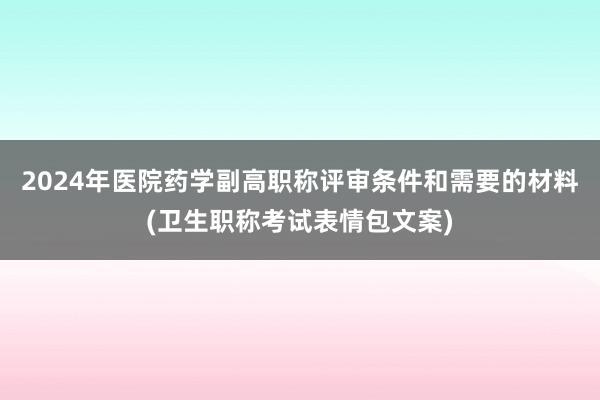 2024年医院药学副高职称评审条件和需要的材料(卫生职称考试表情包文案)