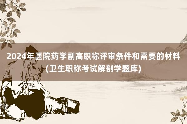 2024年医院药学副高职称评审条件和需要的材料(卫生职称考试解剖学题库)