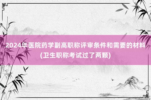 2024年医院药学副高职称评审条件和需要的材料(卫生职称考试过了两颗)