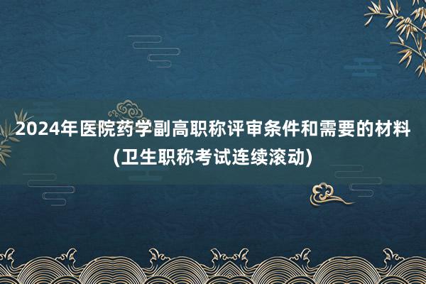 2024年医院药学副高职称评审条件和需要的材料(卫生职称考试连续滚动)