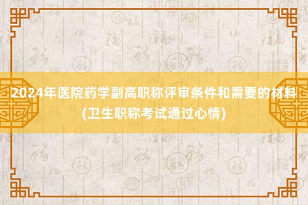 2024年医院药学副高职称评审条件和需要的材料(卫生职称考试通过心情)
