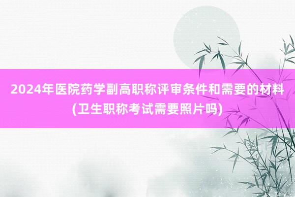 2024年医院药学副高职称评审条件和需要的材料(卫生职称考试需要照片吗)