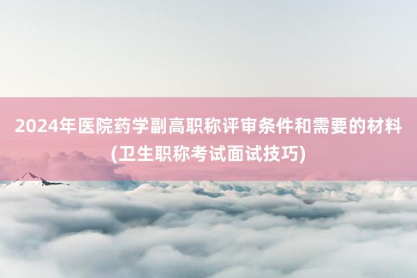 2024年医院药学副高职称评审条件和需要的材料(卫生职称考试面试技巧)