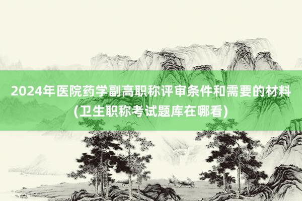 2024年医院药学副高职称评审条件和需要的材料(卫生职称考试题库在哪看)