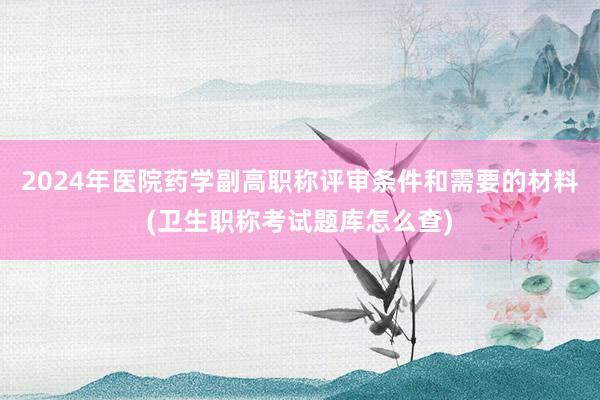 2024年医院药学副高职称评审条件和需要的材料(卫生职称考试题库怎么查)