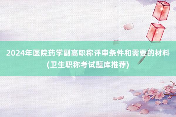 2024年医院药学副高职称评审条件和需要的材料(卫生职称考试题库推荐)