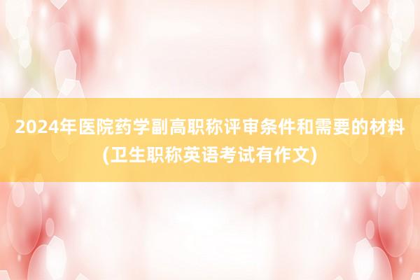 2024年医院药学副高职称评审条件和需要的材料(卫生职称英语考试有作文)