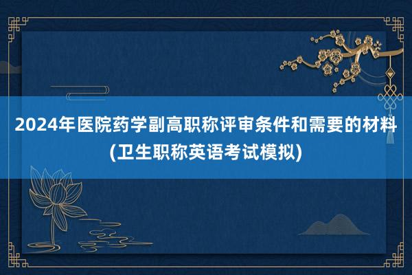 2024年医院药学副高职称评审条件和需要的材料(卫生职称英语考试模拟)