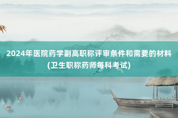 2024年医院药学副高职称评审条件和需要的材料(卫生职称药师每科考试)