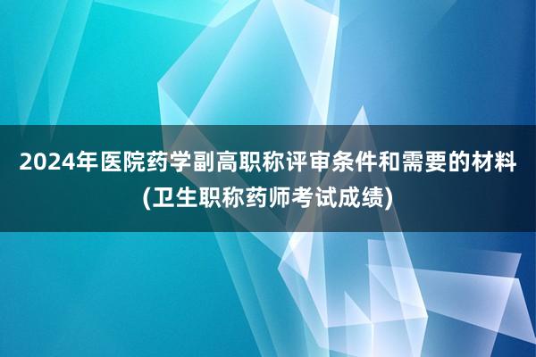 2024年医院药学副高职称评审条件和需要的材料(卫生职称药师考试成绩)