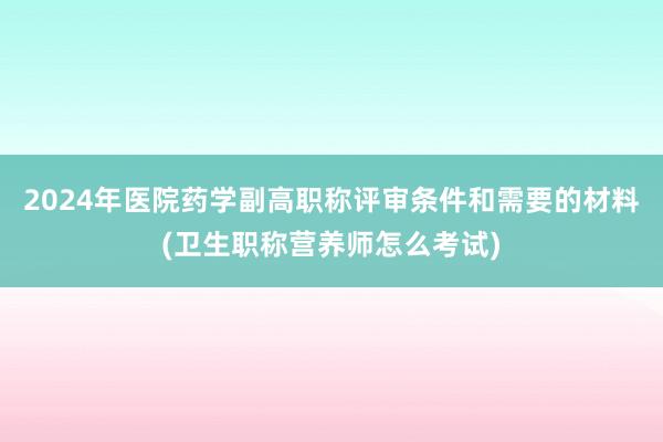2024年医院药学副高职称评审条件和需要的材料(卫生职称营养师怎么考试)