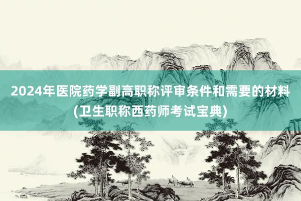 2024年医院药学副高职称评审条件和需要的材料(卫生职称西药师考试宝典)