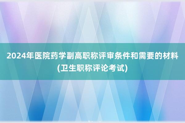 2024年医院药学副高职称评审条件和需要的材料(卫生职称评论考试)