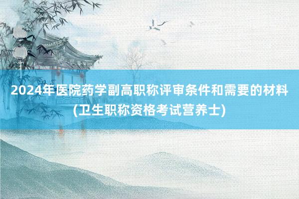 2024年医院药学副高职称评审条件和需要的材料(卫生职称资格考试营养士)