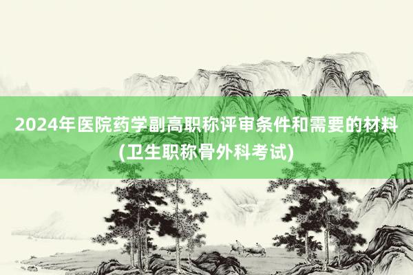 2024年医院药学副高职称评审条件和需要的材料(卫生职称骨外科考试)