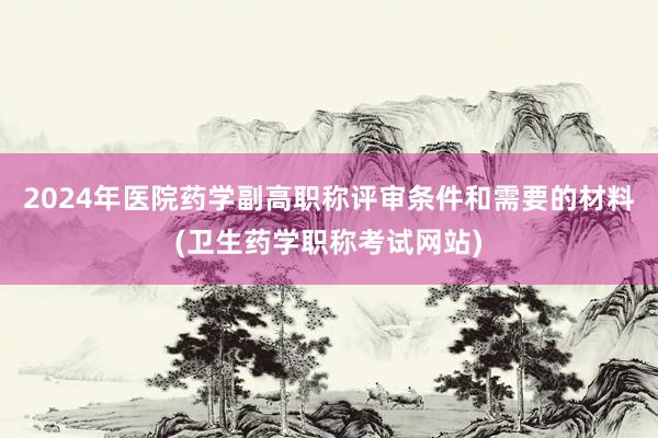 2024年医院药学副高职称评审条件和需要的材料(卫生药学职称考试网站)