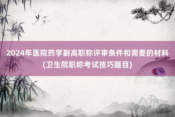 2024年医院药学副高职称评审条件和需要的材料(卫生院职称考试技巧题目)