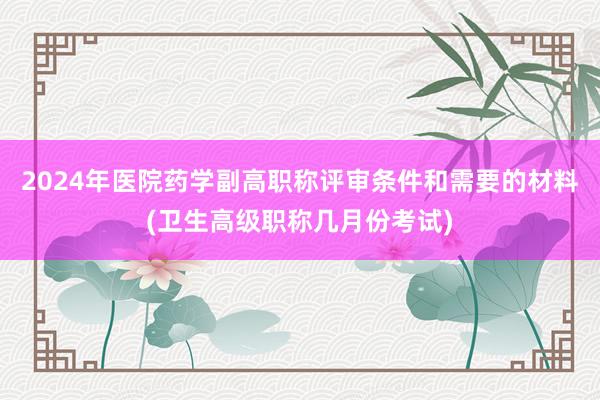 2024年医院药学副高职称评审条件和需要的材料(卫生高级职称几月份考试)