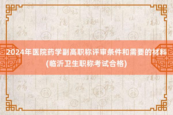 2024年医院药学副高职称评审条件和需要的材料(临沂卫生职称考试合格)