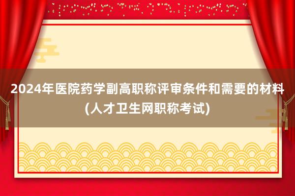 2024年医院药学副高职称评审条件和需要的材料(人才卫生网职称考试)