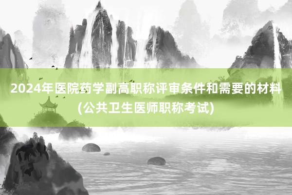 2024年医院药学副高职称评审条件和需要的材料(公共卫生医师职称考试)