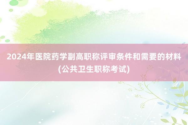 2024年医院药学副高职称评审条件和需要的材料(公共卫生职称考试)