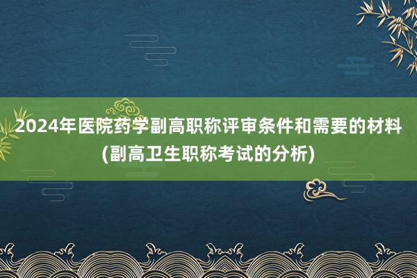 2024年医院药学副高职称评审条件和需要的材料(副高卫生职称考试的分析)