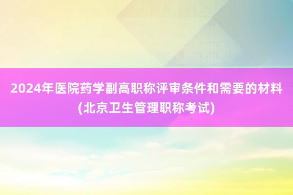 2024年医院药学副高职称评审条件和需要的材料(北京卫生管理职称考试)