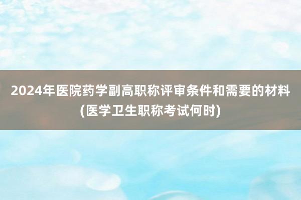 2024年医院药学副高职称评审条件和需要的材料(医学卫生职称考试何时)