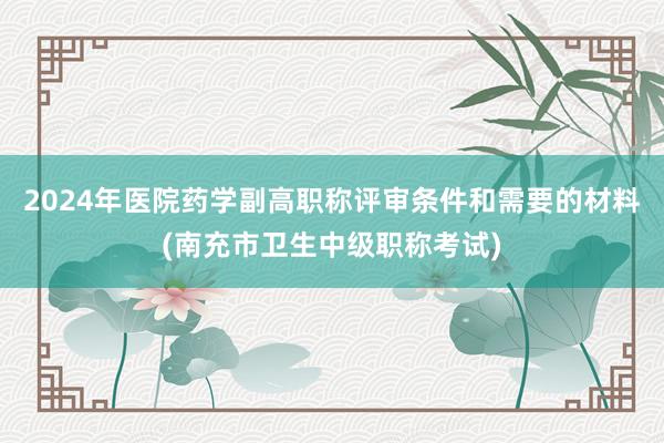 2024年医院药学副高职称评审条件和需要的材料(南充市卫生中级职称考试)
