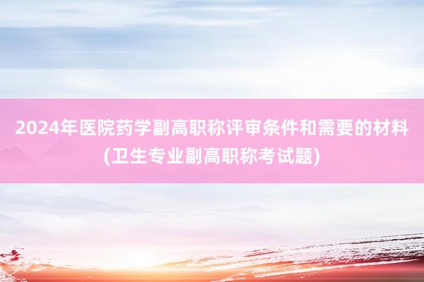 2024年医院药学副高职称评审条件和需要的材料(卫生专业副高职称考试题)