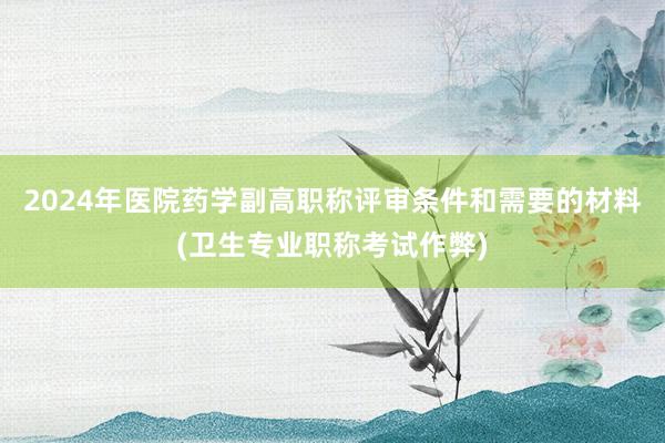 2024年医院药学副高职称评审条件和需要的材料(卫生专业职称考试作弊)