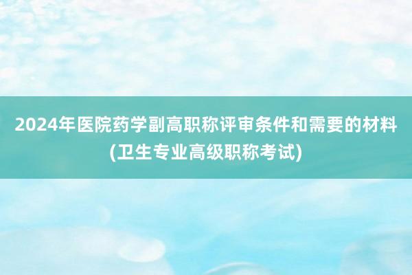 2024年医院药学副高职称评审条件和需要的材料(卫生专业高级职称考试)