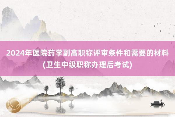 2024年医院药学副高职称评审条件和需要的材料(卫生中级职称办理后考试)